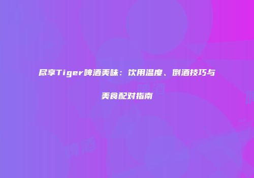 尽享Tiger啤酒美味：饮用温度、倒酒技巧与美食配对指南