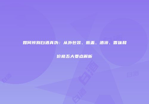 如何辨别白酒真伪：从外包装、瓶盖、酒液、香味和价格五大要点解析
