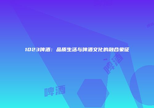 1023啤酒：品质生活与啤酒文化的融合象征