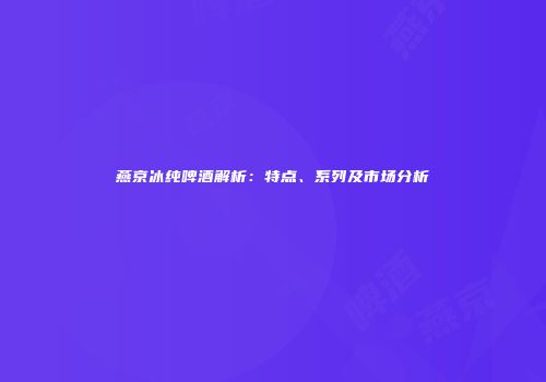 燕京冰纯啤酒解析：特点、系列及市场分析
