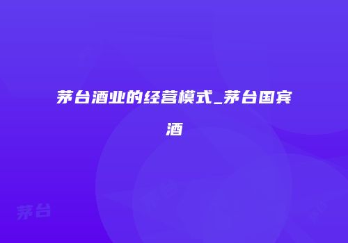 茅台酒业的经营模式_茅台国宾酒