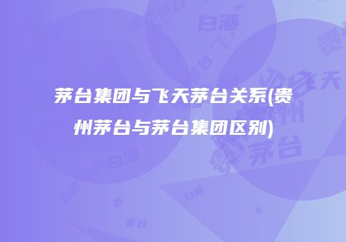 茅台集团与飞天茅台关系(贵州茅台与茅台集团区别)