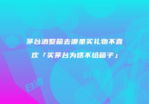 茅台酒整箱去哪里买礼物不喜欢「买茅台为啥不给箱子」