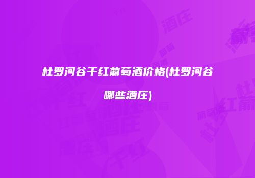 杜罗河谷干红葡萄酒价格(杜罗河谷哪些酒庄)