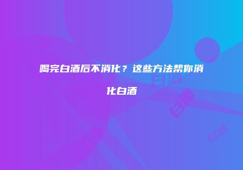 喝完白酒后不消化？这些方法帮你消化白酒