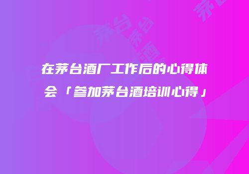在茅台酒厂工作后的心得体会「参加茅台酒培训心得」