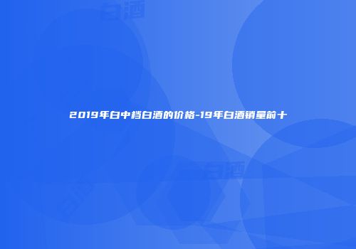2019年白中档白酒的价格-19年白酒销量前十