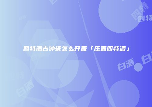 四特酒古钟瓷怎么开盖「压盖四特酒」