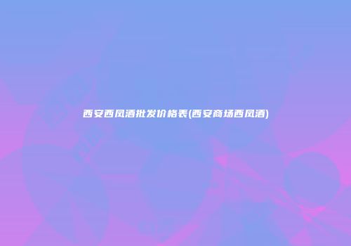 西安西凤酒批发价格表(西安商场西凤酒)