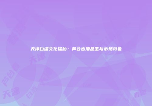 天津白酒文化探秘：芦台春酒品鉴与市场特色