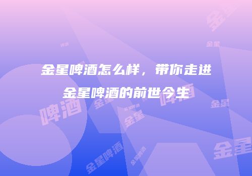 金星啤酒怎么样，带你走进金星啤酒的前世今生