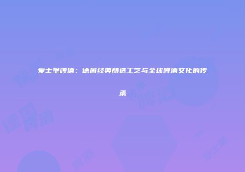 爱士堡啤酒：德国经典酿造工艺与全球啤酒文化的传承