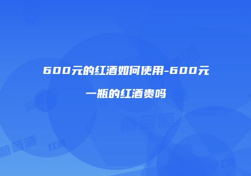 600元的红酒如何使用-600元一瓶的红酒贵吗