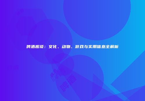 啤酒趣谈：文化、动物、游戏与实用信息全解析