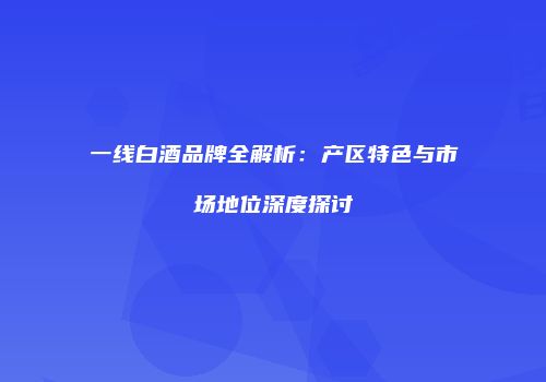 一线白酒品牌全解析：产区特色与市场地位深度探讨