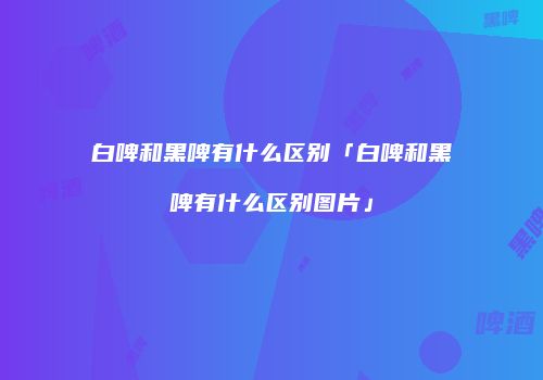 白啤和黑啤有什么区别「白啤和黑啤有什么区别图片」