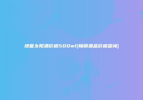 地雷乡阳酒价格500ml(畅销酒品价格查询)