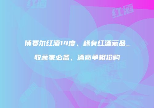 博赛尔红酒14度，稀有红酒藏品_收藏家必备，酒商争相抢购
