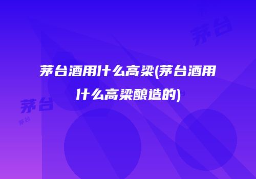 茅台酒用什么高梁(茅台酒用什么高梁酿造的)
