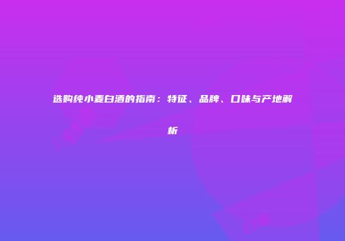 选购纯小麦白酒的指南：特征、品牌、口味与产地解析