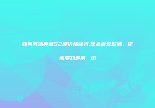 西风陈酒典藏52度价格曝光,想品尝这款酒，你需要知道的一切