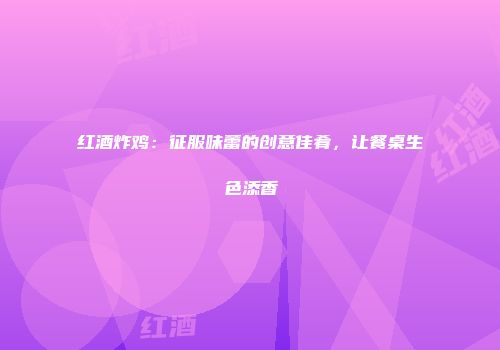 红酒炸鸡：征服味蕾的创意佳肴，让餐桌生色添香