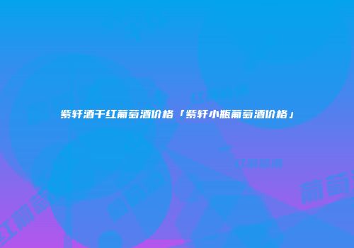 紫轩酒干红葡萄酒价格「紫轩小瓶葡萄酒价格」