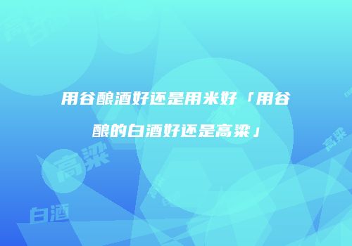 用谷酿酒好还是用米好「用谷酿的白酒好还是高粱」