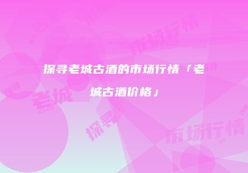探寻老城古酒的市场行情「老城古酒价格」