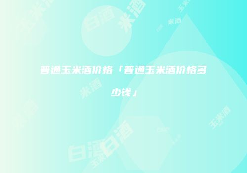 普通玉米酒价格「普通玉米酒价格多少钱」