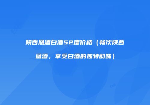 陕西凰酒白酒52度价格（畅饮陕西凰酒，享受白酒的独特韵味）