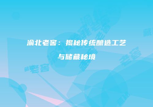 渝北老窖：揭秘传统酿造工艺与储藏秘境