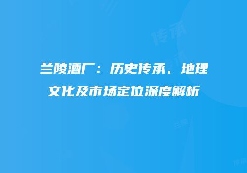 兰陵酒厂：历史传承、地理文化及市场定位深度解析