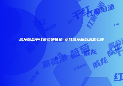 威龙精品干红葡萄酒价格-龙口威龙葡萄酒怎么样