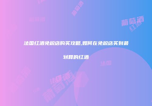 法国红酒免税店购买攻略,如何在免税店买到最划算的红酒