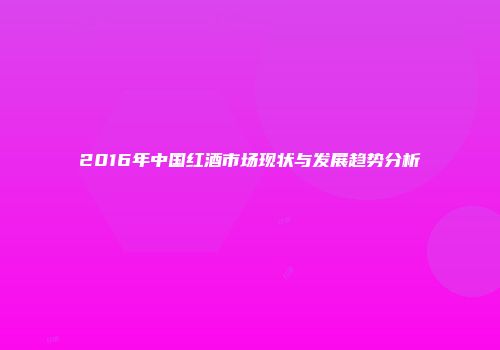 2016年中国红酒市场现状与发展趋势分析