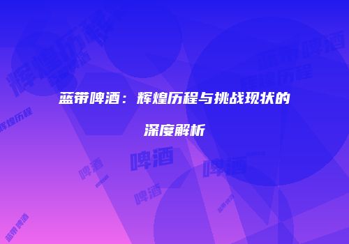 蓝带啤酒：辉煌历程与挑战现状的深度解析