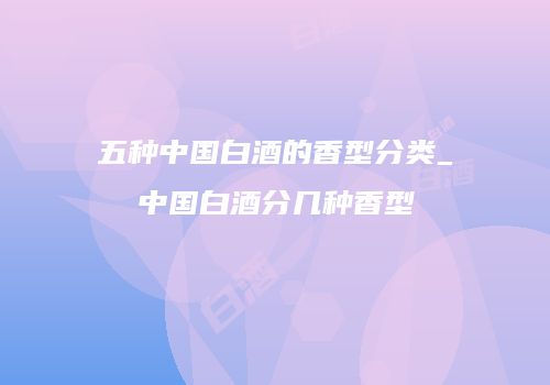 五种中国白酒的香型分类_中国白酒分几种香型
