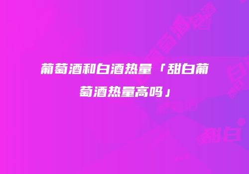 葡萄酒和白酒热量「甜白葡萄酒热量高吗」