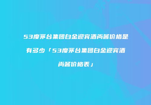 53度茅台集团白金迎宾酒尚酱价格是有多少「53度茅台集团白金迎宾酒尚酱价格表」