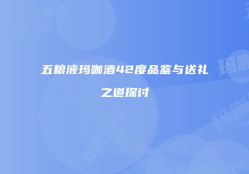 五粮液玛咖酒42度品鉴与送礼之道探讨