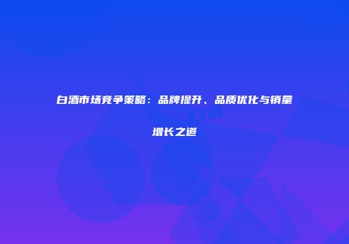 白酒市场竞争策略：品牌提升、品质优化与销量增长之道