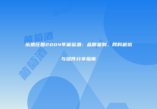 乐意庄园2004年葡萄酒：品质鉴别、网购避坑与组件分享指南