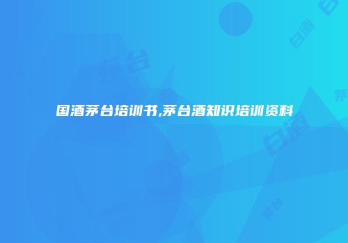 国酒茅台培训书,茅台酒知识培训资料