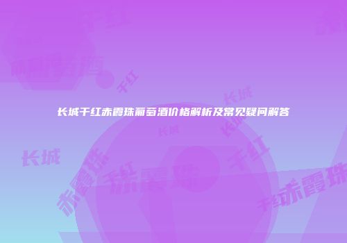 长城干红赤霞珠葡萄酒价格解析及常见疑问解答