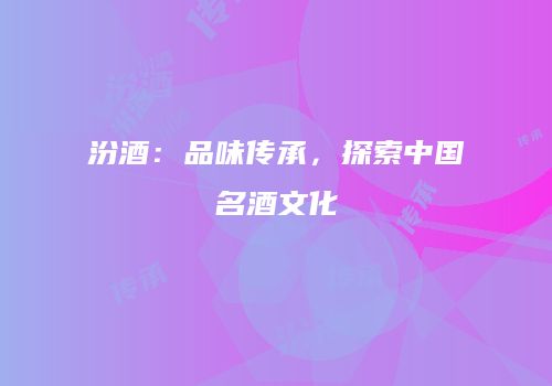 汾酒：品味传承，探索中国名酒文化
