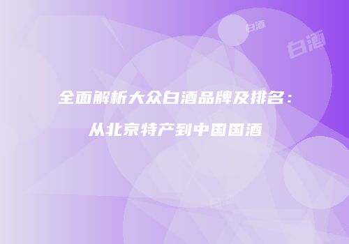 全面解析大众白酒品牌及排名：从北京特产到中国国酒