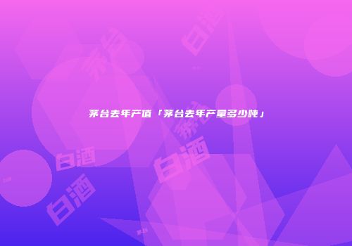 茅台去年产值「茅台去年产量多少吨」