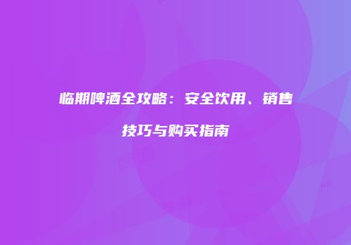 临期啤酒全攻略：安全饮用、销售技巧与购买指南