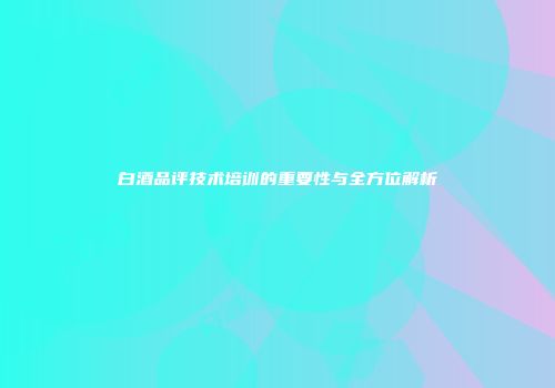 白酒品评技术培训的重要性与全方位解析